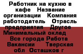 Работник на кухню в кафе › Название организации ­ Компания-работодатель › Отрасль предприятия ­ Другое › Минимальный оклад ­ 1 - Все города Работа » Вакансии   . Тверская обл.,Осташков г.